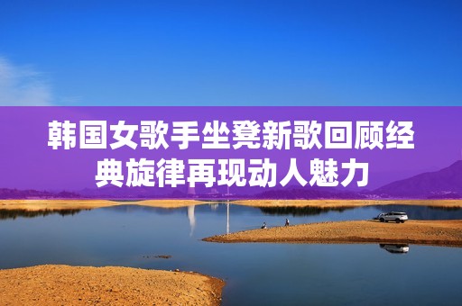 韩国女歌手坐凳新歌回顾经典旋律再现动人魅力