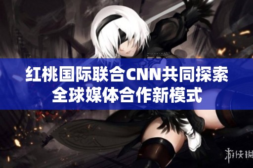 红桃国际联合CNN共同探索全球媒体合作新模式