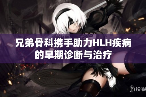 兄弟骨科携手助力HLH疾病的早期诊断与治疗