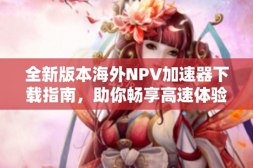 全新版本海外NPV加速器下载指南，助你畅享高速体验