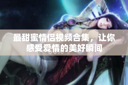 最甜蜜情侣视频合集，让你感受爱情的美好瞬间
