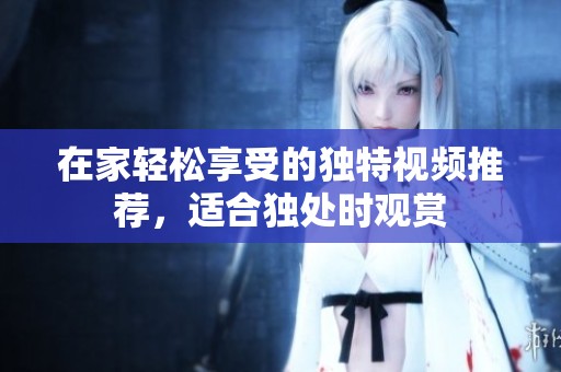 在家轻松享受的独特视频推荐，适合独处时观赏