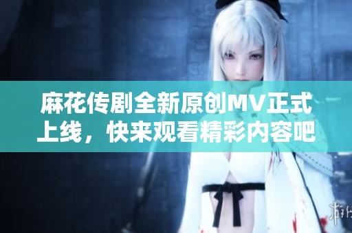 麻花传剧全新原创MV正式上线，快来观看精彩内容吧
