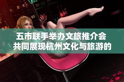 五市联手举办文旅推介会 共同展现杭州文化与旅游的深度融合