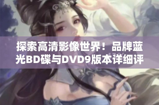 探索高清影像世界！品牌蓝光BD碟与DVD9版本详细评测