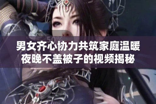 男女齐心协力共筑家庭温暖夜晚不盖被子的视频揭秘