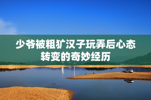 少爷被粗犷汉子玩弄后心态转变的奇妙经历