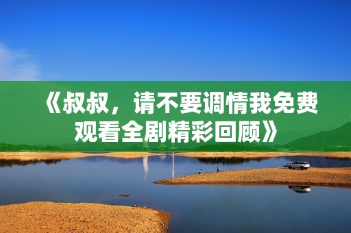 《叔叔，请不要调情我免费观看全剧精彩回顾》