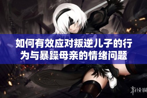如何有效应对叛逆儿子的行为与暴躁母亲的情绪问题