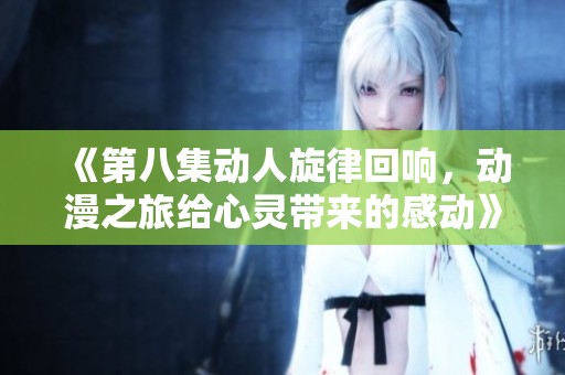 《第八集动人旋律回响，动漫之旅给心灵带来的感动》