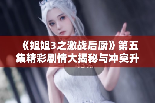 《姐姐3之激战后厨》第五集精彩剧情大揭秘与冲突升级解析