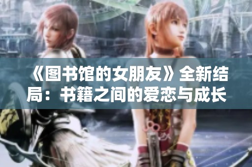 《图书馆的女朋友》全新结局：书籍之间的爱恋与成长之旅