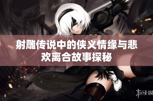 射雕传说中的侠义情缘与悲欢离合故事探秘