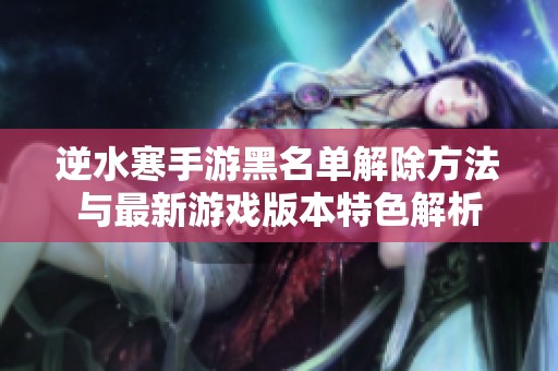 逆水寒手游黑名单解除方法与最新游戏版本特色解析