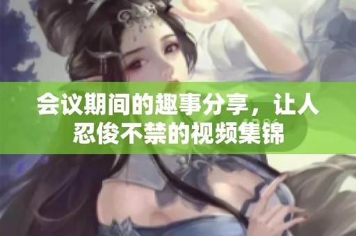 会议期间的趣事分享，让人忍俊不禁的视频集锦