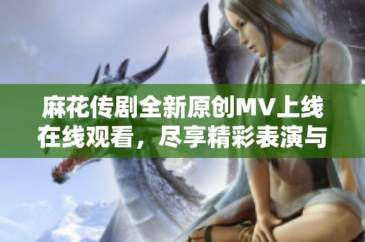 麻花传剧全新原创MV上线在线观看，尽享精彩表演与动人剧情