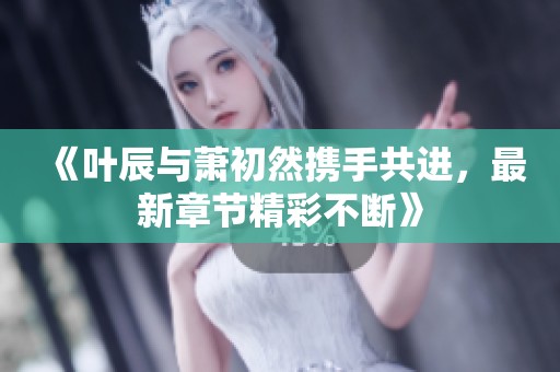 《叶辰与萧初然携手共进，最新章节精彩不断》