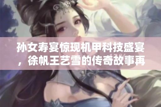 孙女寿宴惊现机甲科技盛宴，徐帆王艺雪的传奇故事再续精彩篇章