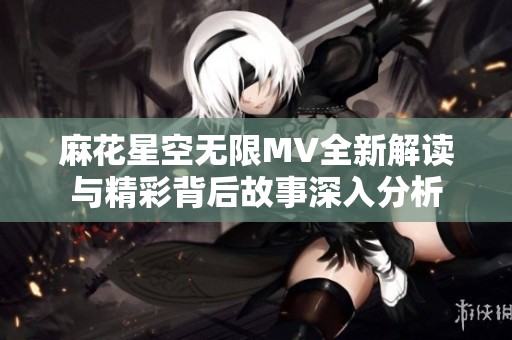 麻花星空无限MV全新解读与精彩背后故事深入分析