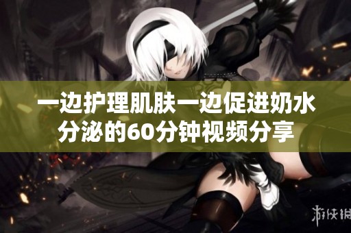 一边护理肌肤一边促进奶水分泌的60分钟视频分享