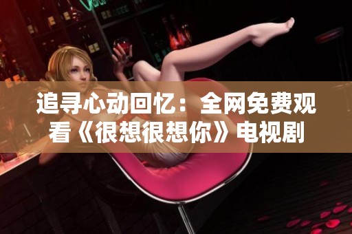 追寻心动回忆：全网免费观看《很想很想你》电视剧