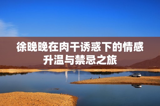 徐晚晚在肉干诱惑下的情感升温与禁忌之旅