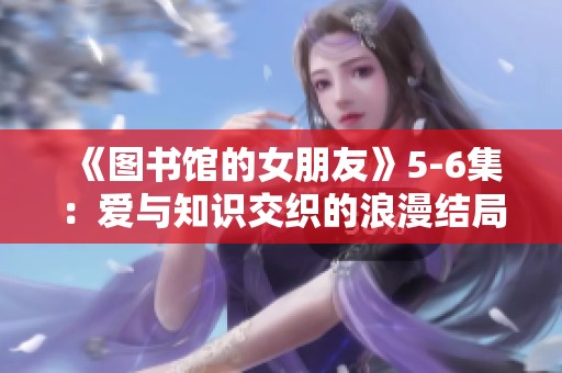 《图书馆的女朋友》5-6集：爱与知识交织的浪漫结局展现