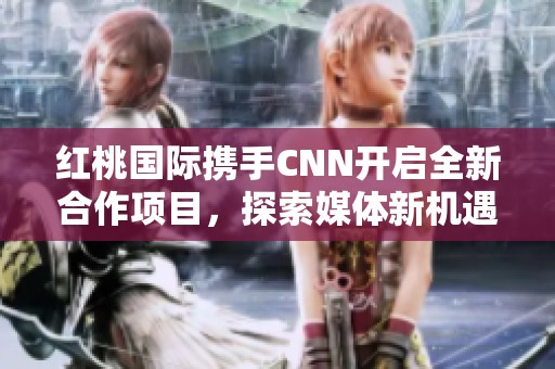 红桃国际携手CNN开启全新合作项目，探索媒体新机遇