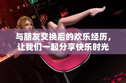与朋友交换后的欢乐经历，让我们一起分享快乐时光