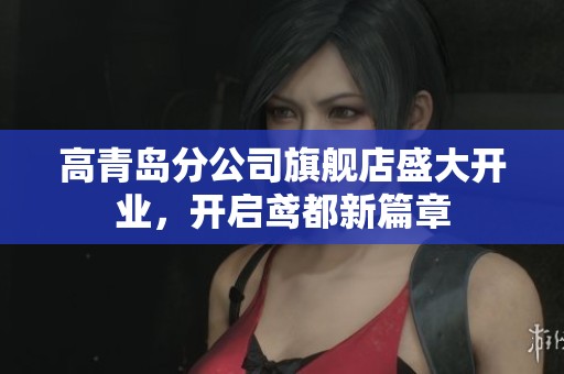 高青岛分公司旗舰店盛大开业，开启鸢都新篇章