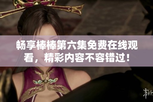 畅享棒棒第六集免费在线观看，精彩内容不容错过！