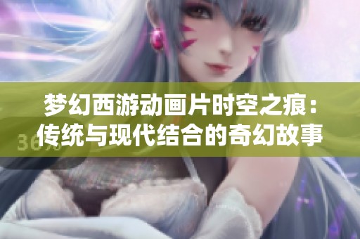 梦幻西游动画片时空之痕：传统与现代结合的奇幻故事探索