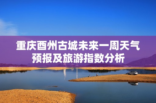 重庆酉州古城未来一周天气预报及旅游指数分析