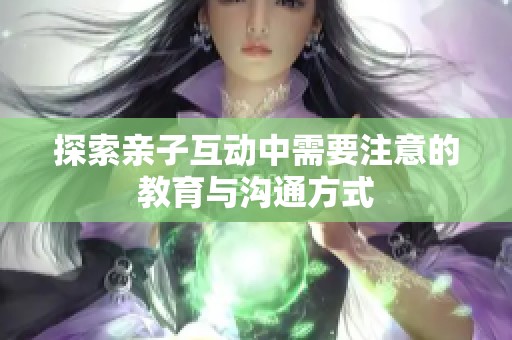 探索亲子互动中需要注意的教育与沟通方式