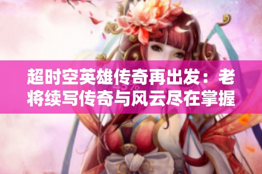 超时空英雄传奇再出发：老将续写传奇与风云尽在掌握之中