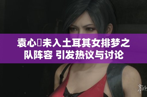 袁心玥未入土耳其女排梦之队阵容 引发热议与讨论