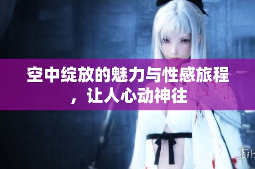 空中绽放的魅力与性感旅程，让人心动神往