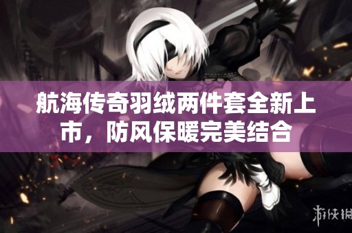 航海传奇羽绒两件套全新上市，防风保暖完美结合