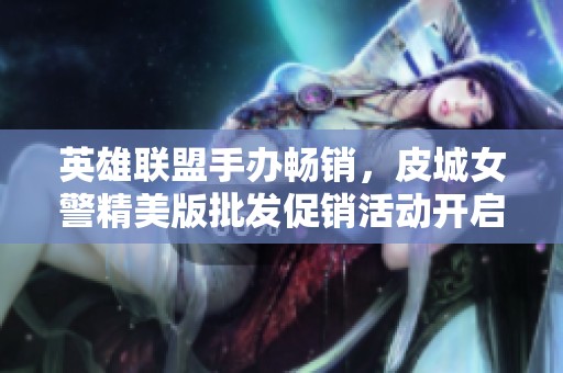 英雄联盟手办畅销，皮城女警精美版批发促销活动开启！