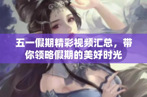 五一假期精彩视频汇总，带你领略假期的美好时光