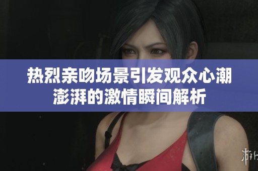 热烈亲吻场景引发观众心潮澎湃的激情瞬间解析