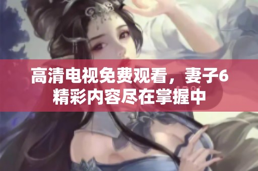 高清电视免费观看，妻子6精彩内容尽在掌握中