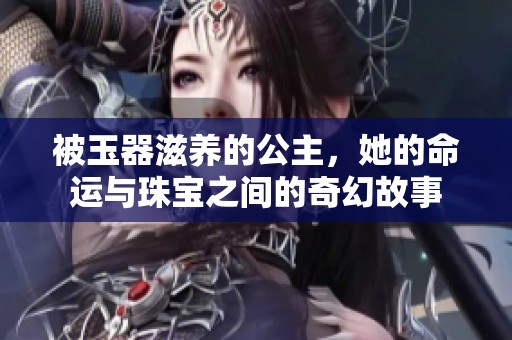 被玉器滋养的公主，她的命运与珠宝之间的奇幻故事