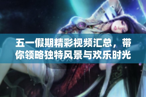 五一假期精彩视频汇总，带你领略独特风景与欢乐时光
