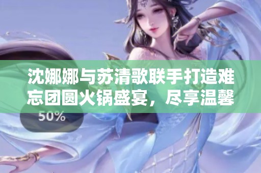 沈娜娜与苏清歌联手打造难忘团圆火锅盛宴，尽享温馨味道
