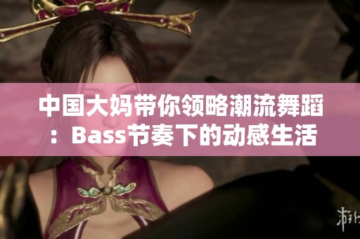 中国大妈带你领略潮流舞蹈：Bass节奏下的动感生活
