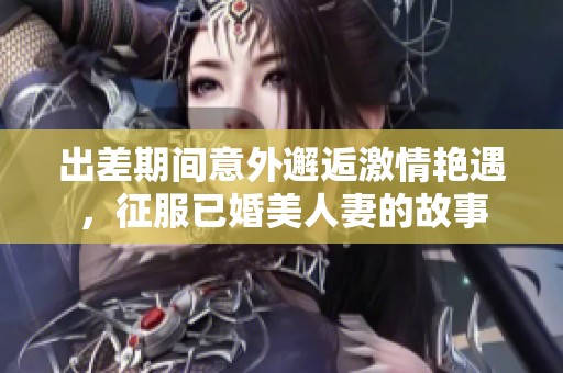 出差期间意外邂逅激情艳遇，征服已婚美人妻的故事