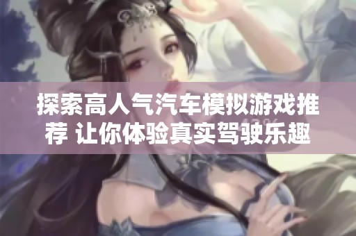 探索高人气汽车模拟游戏推荐 让你体验真实驾驶乐趣的新选择