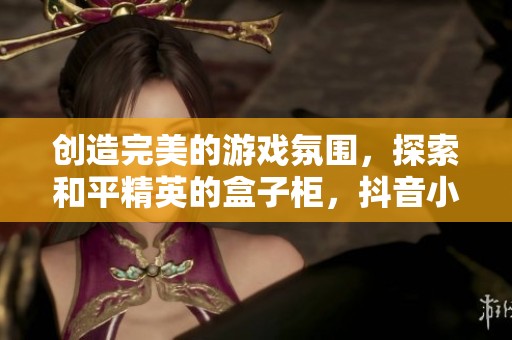 创造完美的游戏氛围，探索和平精英的盒子柜，抖音小助手助你畅玩无阻