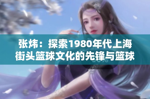 张炜：探索1980年代上海街头篮球文化的先锋与篮球热情的灵魂人物